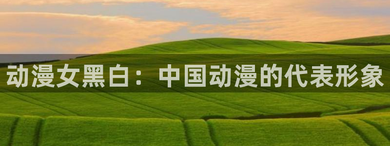 omofun中文官网：动漫女黑白：中国动漫的代表形象