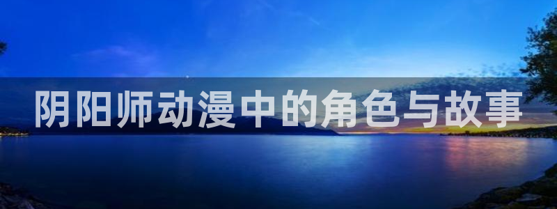 omofun动漫官网入口网址：阴阳师动漫中的角色与故事